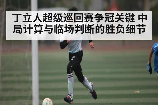 丁立人超级巡回赛争冠关键 中局计算与临场判断的胜负细节